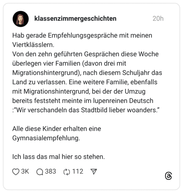 Hab gerade Empfehlungsgespräche mit meinen Viertklässlern. Von den zehn geführten Gesprächen diese Woche überlegen vier Familien (davon drei mit Migrationshintergrund), nach diesem Schuljahr das Land zu verlassen. Eine weitere Familie, ebenfalls mit Migrationshintergrund, bei der der Umzug bereits feststeht meinte im lupenreinen Deutsch :“Wir verschandeln das Stadtbild lieber woanders.” Alle diese Kinder erhalten eine Gymnasialempfehlung. Ich lass das mal hier so stehen.