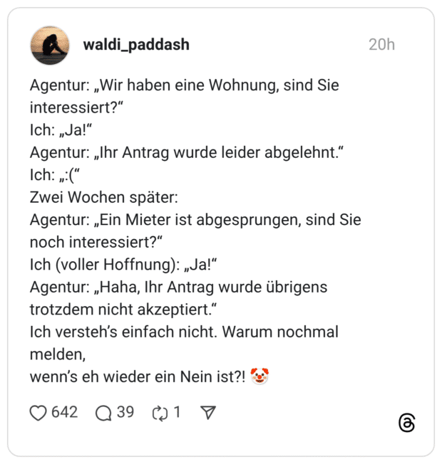 Agentur: „Wir haben eine Wohnung, sind Sie interessiert?“ Ich: „Ja!“ Agentur: „Ihr Antrag wurde leider abgelehnt.“ Ich: „:(“ Zwei Wochen später: Agentur: „Ein Mieter ist abgesprungen, sind Sie noch interessiert?“ Ich (voller Hoffnung): „Ja!“ Agentur: „Haha, Ihr Antrag wurde übrigens trotzdem nicht akzeptiert.“ Ich versteh’s einfach nicht. Warum nochmal melden, wenn’s eh wieder ein Nein ist?! 🤡