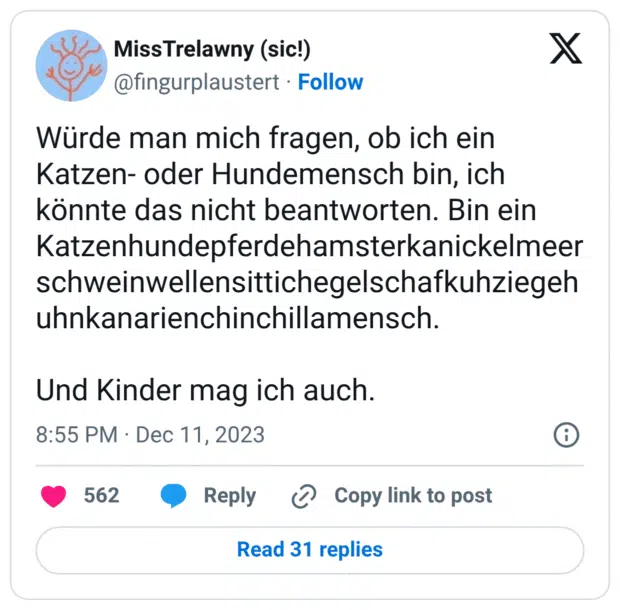 Würde man mich fragen, ob ich ein Katzen- oder Hundemensch bin, ich könnte das nicht beantworten. Bin ein Katzenhundepferdehamsterkanickelmeerschweinwellensittichegelschafkuhziegehuhnkanarienchinchillamensch. Und Kinder mag ich auch.