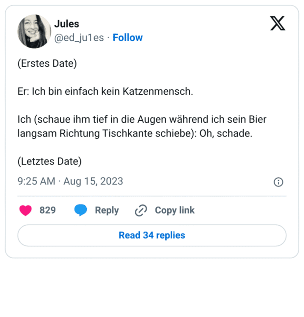 (Erstes Date) Er: Ich bin einfach kein Katzenmensch. Ich (schaue ihm tief in die Augen während ich sein Bier langsam Richtung Tischkante schiebe): Oh, schade. (Letztes Date)