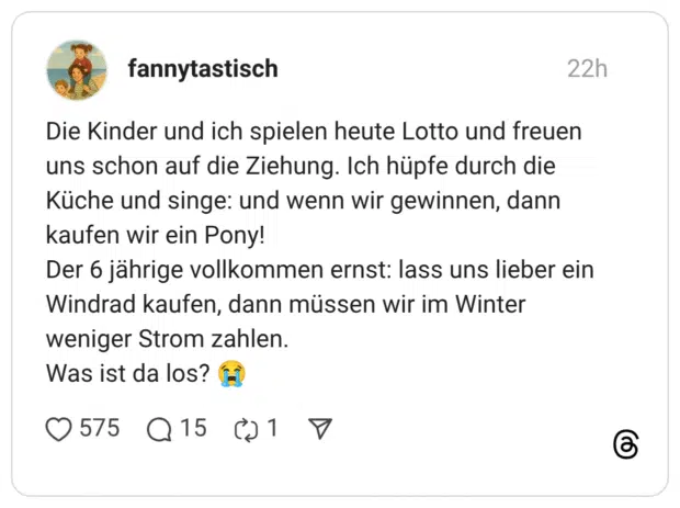 Die Kinder und ich spielen heute Lotto und freuen uns schon auf die Ziehung. Ich hüpfe durch die Küche und singe: und wenn wir gewinnen, dann kaufen wir ein Pony! Der 6 jährige vollkommen ernst: lass uns lieber ein Windrad kaufen, dann müssen wir im Winter weniger Strom zahlen. Was ist da los?