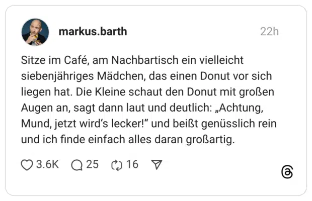 Sitze im Café, am Nachbartisch ein vielleicht siebenjähriges Mädchen, das einen Donut vor sich liegen hat. Die Kleine schaut den Donut mit großen Augen an, sagt dann laut und deutlich: „Achtung, Mund, jetzt wird's lecker!" und beißt genüsslich rein und ich finde einfach alles daran großartig.
