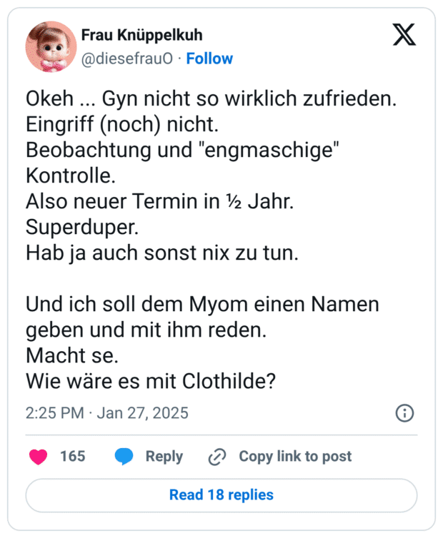 Okeh ... Gyn nicht so wirklich zufrieden. Eingriff (noch) nicht. Beobachtung und "engmaschige" Kontrolle. Also neuer Termin in ½ Jahr. Superduper. Hab ja auch sonst nix zu tun. Und ich soll dem Myom einen Namen geben und mit ihm reden. Macht se. Wie wäre es mit Clothilde?