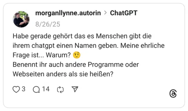 Habe gerade gehört das es Menschen gibt die ihrem chatgpt einen Namen geben. Meine ehrliche Frage ist... Warum? :gesicht_mit_hochgezogener_augenbraue_2: Benennt ihr auch andere Programme oder Webseiten anders als sie heißen?