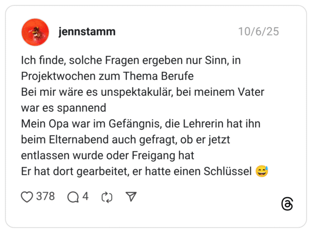 Ich finde, solche Fragen ergeben nur Sinn, in Projektwochen zum Thema Berufe Bei mir wäre es unspektakulär, bei meinem Vater war es spannend Mein Opa war im Gefängnis, die Lehrerin hat ihn beim Elternabend auch gefragt, ob er jetzt entlassen wurde oder Freigang hat Er hat dort gearbeitet, er hatte einen Schlüssel