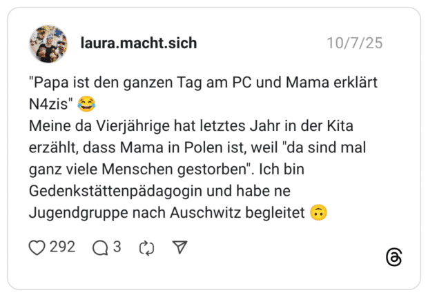"Papa ist den ganzen Tag am PC und Mama erklärt N4zis" Meine da Vierjährige hat letztes Jahr in der Kita erzählt, dass Mama in Polen ist, weil "da sind mal ganz viele Menschen gestorben". Ich bin Gedenkstättenpädagogin und habe ne Jugendgruppe nach Auschwitz begleitet