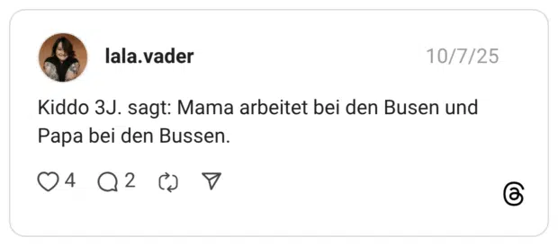 Kiddo 3J. sagt: Mama arbeitet bei den Busen und Papa bei den Bussen.