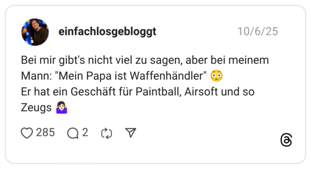 Bei mir gibt's nicht viel zu sagen, aber bei meinem Mann: "Mein Papa ist Waffenhändler" Er hat ein Geschäft für Paintball, Airsoft und so Zeugs