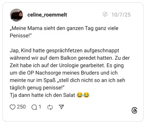 „Meine Mama sieht den ganzen Tag ganz viele Penisse!" Jap, Kind hatte gesprächfetzen aufgeschnappt während wir auf dem Balkon geredet hatten. Zu der Zeit habe ich auf der Urologie gearbeitet. Es ging um die OP Nachsorge meines Bruders und ich meinte nur im Spaß „stell dich nicht so an ich seh täglich genug penisse!" Tja dann hatte ich den Salat