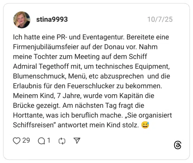 Ich hatte eine PR- und Eventagentur. Bereitete eine Firmenjubiläumsfeier auf der Donau vor. Nahm meine Tochter zum Meeting auf dem Schiff Admiral Tegethoff mit, um technisches Equipment, Blumenschmuck, Menü, etc abzusprechen und die Erlaubnis für den Feuerschlucker zu bekommen. Meinem Kind, 7 Jahre, wurde vom Kapitän die Brücke gezeigt. Am nächsten Tag fragt die Horttante, was ich beruflich mache. „Sie organisiert Schiffsreisen" antwortet mein Kind stolz.