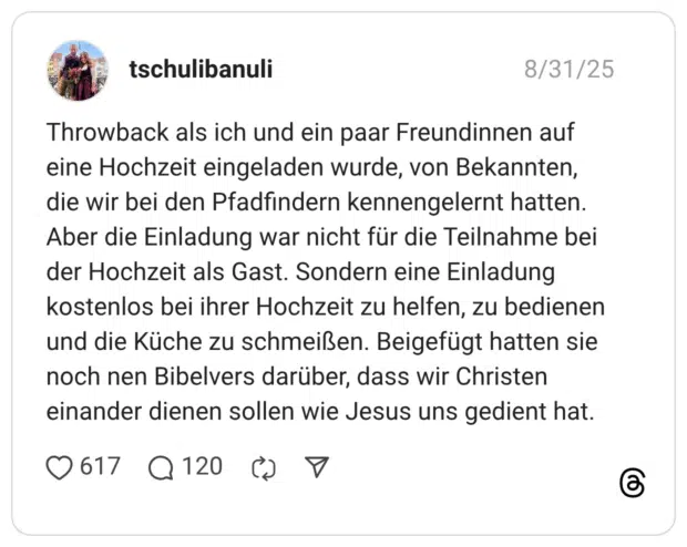 Throwback als ich und ein paar Freundinnen auf eine Hochzeit eingeladen wurde, von Bekannten, die wir bei den Pfadfindern kennengelernt hatten. Aber die Einladung war nicht für die Teilnahme bei der Hochzeit als Gast. Sondern eine Einladung kostenlos bei ihrer Hochzeit zu helfen, zu bedienen und die Küche zu schmeißen. Beigefügt hatten sie noch nen Bibelvers darüber, dass wir Christen einander dienen sollen wie Jesus uns gedient hat.