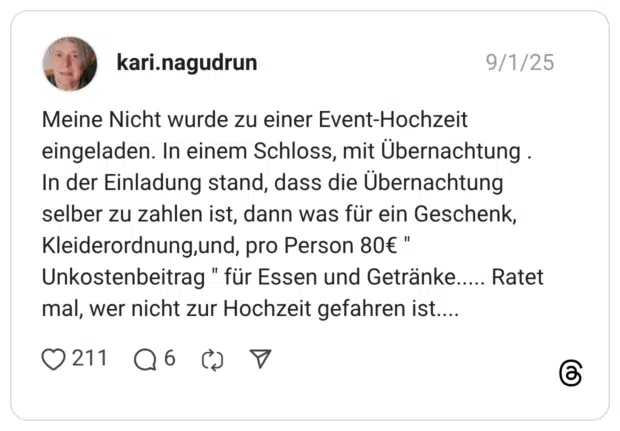 Meine Nicht wurde zu einer Event-Hochzeit eingeladen. In einem Schloss, mit Übernachtung. In der Einladung stand, dass die Übernachtung selber zu zahlen ist, dann was für ein Geschenk, Kleiderordnung,und, pro Person 80€ " Unkostenbeitrag " für Essen und Getränke..... Ratet mal, wer nicht zur Hochzeit gefahren ist....