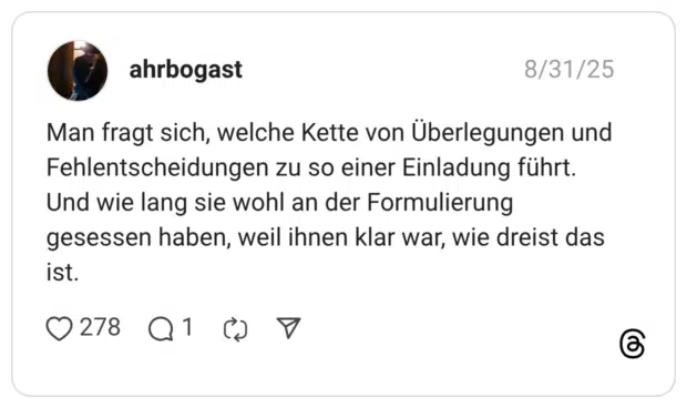 Man fragt sich, welche Kette von Überlegungen und Fehlentscheidungen zu so einer Einladung führt. Und wie lang sie wohl an der Formulierung gesessen haben, weil ihnen klar war, wie dreist das ist.