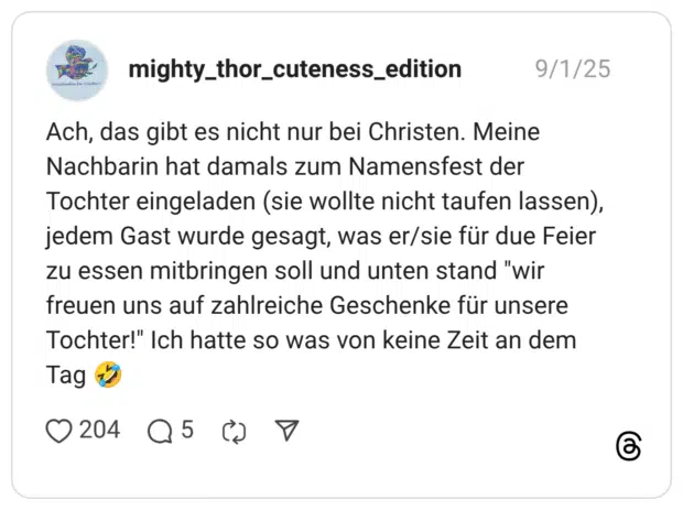 Ach, das gibt es nicht nur bei Christen. Meine Nachbarin hat damals zum Namensfest der Tochter eingeladen (sie wollte nicht taufen lassen), jedem Gast wurde gesagt, was er/sie für due Feier zu essen mitbringen soll und unten stand "wir freuen uns auf zahlreiche Geschenke für unsere Tochter!" Ich hatte so was von keine Zeit an dem Tag
