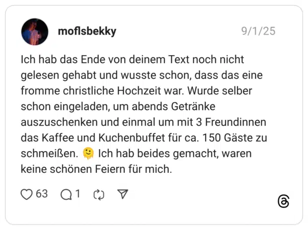 Ich hab das Ende von deinem Text noch nicht gelesen gehabt und wusste schon, dass das eine fromme christliche Hochzeit war. Wurde selber schon eingeladen, um abends Getränke auszuschenken und einmal um mit 3 Freundinnen das Kaffee und Kuchenbuffet für ca. 150 Gäste zu schmeißen. Ich hab beides gemacht, waren keine schönen Feiern für mich.