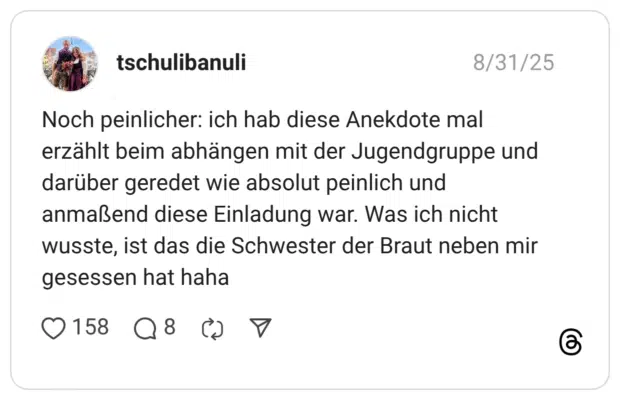 Noch peinlicher: ich hab diese Anekdote mal erzählt beim abhängen mit der Jugendgruppe und darüber geredet wie absolut peinlich und anmaßend diese Einladung war. Was ich nicht wusste, ist das die Schwester der Braut neben mir gesessen hat haha