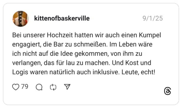 Bei unserer Hochzeit hatten wir auch einen Kumpel engagiert, die Bar zu schmeißen. Im Leben wäre ich nicht auf die Idee gekommen, von ihm zu verlangen, das für lau zu machen. Und Kost und Logis waren natürlich auch inklusive. Leute, echt!