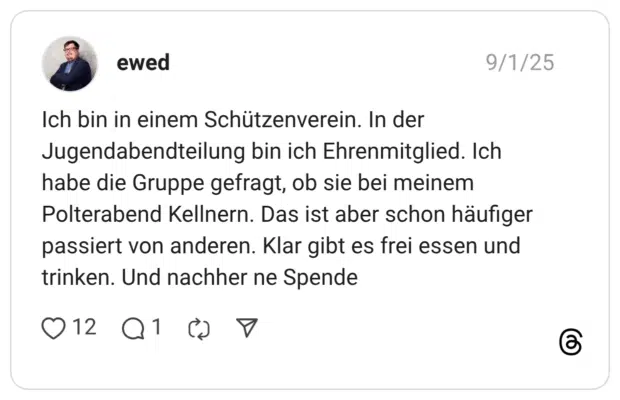 Ich bin in einem Schützenverein. In der Jugendabendteilung bin ich Ehrenmitglied. Ich habe die Gruppe gefragt, ob sie bei meinem Polterabend Kellnern. Das ist aber schon häufiger passiert von anderen. Klar gibt es frei essen und trinken. Und nachher ne Spende