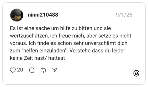 Es ist eine sache um hilfe zu bitten und sie wertzuschätzen, ich freue mich, aber setze es nicht voraus. Ich finde es schon sehr unverschämt dich zum "helfen einzuladen". Verstehe dass du leider keine Zeit hast/ hattest