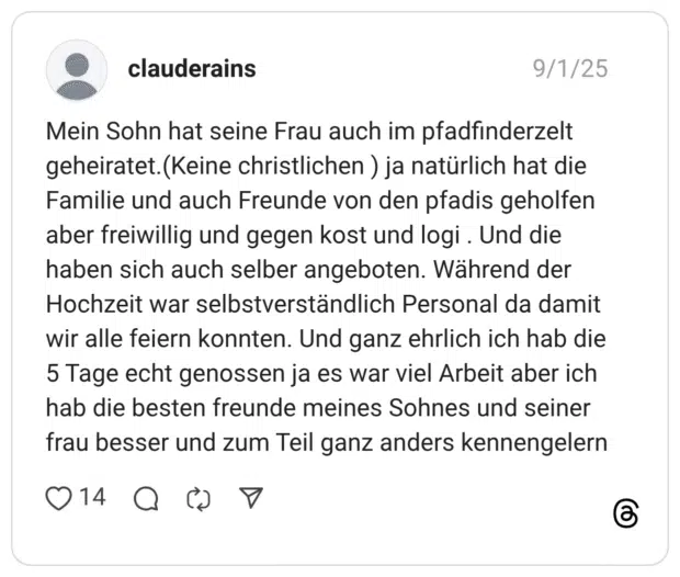Mein Sohn hat seine Frau auch im pfadfinderzelt geheiratet.(Keine christlichen ) ja natürlich hat die Familie und auch Freunde von den pfadis geholfen aber freiwillig und gegen kost und logi. Und die haben sich auch selber angeboten. Während der Hochzeit war selbstverständlich Personal da damit wir alle feiern konnten. Und ganz ehrlich ich hab die 5 Tage echt genossen ja es war viel Arbeit aber ich hab die besten freunde meines Sohnes und seiner frau besser und zum Teil ganz anders kennengelern