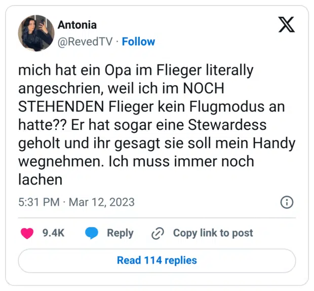 mich hat ein Opa im Flieger literally angeschrien, weil ich im NOCH STEHENDEN Flieger kein Flugmodus an hatte?? Er hat sogar eine Stewardess geholt und ihr gesagt sie soll mein Handy wegnehmen. Ich muss immer noch lachen