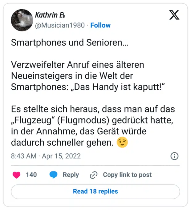 Smartphones und Senioren… Verzweifelter Anruf eines älteren Neueinsteigers in die Welt der Smartphones: „Das Handy ist kaputt!“ Es stellte sich heraus, dass man auf das „Flugzeug“ (Flugmodus) gedrückt hatte, in der Annahme, das Gerät würde dadurch schneller gehen. 😉