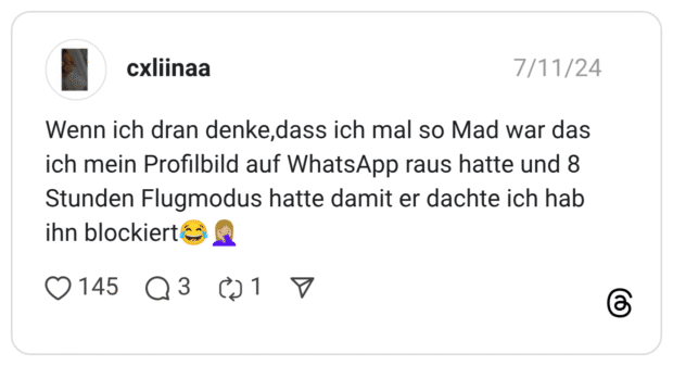 Wenn ich dran denke,dass ich mal so Mad war das ich mein Profilbild auf WhatsApp raus hatte und 8 Stunden Flugmodus hatte damit er dachte ich hab ihn blockiert😂🤦🏼‍♀️