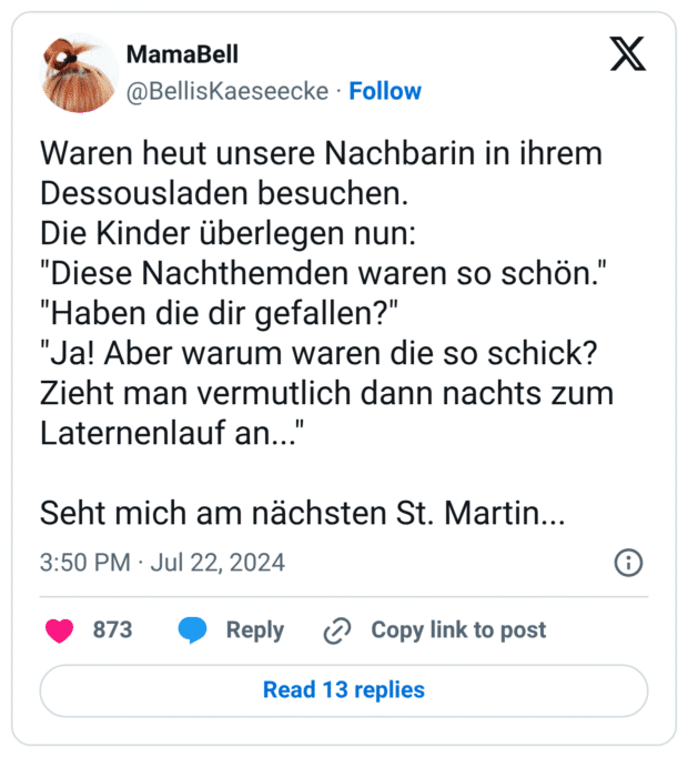 Waren heut unsere Nachbarin in ihrem Dessousladen besuchen. Die Kinder überlegen nun: "Diese Nachthemden waren so schön." "Haben die dir gefallen?" "Ja! Aber warum waren die so schick? Zieht man vermutlich dann nachts zum Laternenlauf an... Seht mich am nächsten St. Martin...