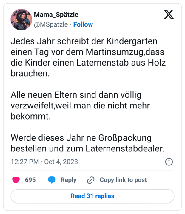 Jedes Jahr schreibt der Kindergarten einen Tag vor dem Martinsumzug,dass die Kinder einen Laternenstab aus Holz brauchen. Alle neuen Eltern sind dann völlig verzweifelt, weil man die nicht mehr bekommt. Werde dieses Jahr ne Großpackung bestellen und zum Laternenstabdealer.