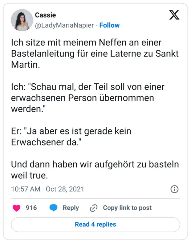 Ich sitze mit meinem Neffen an einer Bastelanleitung für eine Laterne zu Sankt Martin. Ich: "Schau mal, der Teil soll von einer erwachsenen Person übernommen werden." Er: "Ja aber es ist gerade kein Erwachsener da." Und dann haben wir aufgehört zu basteln weil true.