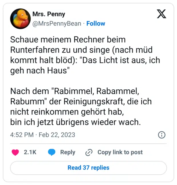 Schaue meinem Rechner beim Runterfahren zu und singe (nach müd kommt halt blöd): "Das Licht ist aus, ich geh nach Haus" Nach dem "Rabimmel, Rabammel, Rabumm" der Reinigungskraft, die ich nicht reinkommen gehört hab, bin ich jetzt übrigens wieder wach.