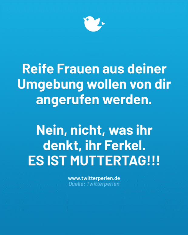 Reife Frauen aus deiner Umgebung wollen von dir angerufen werden.
Nein, nicht, was ihr
denkt, ihr Ferkel.
ES IST MUTTERTAG!!!