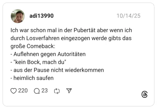 Ich war schon mal in der Pubertät aber wenn ich durch Losverfahren eingezogen werde gibts das große Comeback: - Auflehnen gegen Autoritäten - "kein Bock, mach du" - aus der Pause nicht wiederkommen - heimlich saufen