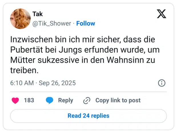Inzwischen bin ich mir sicher, dass die Pubertät bei Jungs erfunden wurde, um Mütter sukzessive in den Wahnsinn zu treiben.