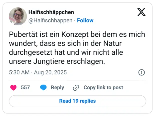 Pubertät ist ein Konzept bei dem es mich wundert, dass es sich in der Natur durchgesetzt hat und wir nicht alle unsere Jungtiere erschlagen.