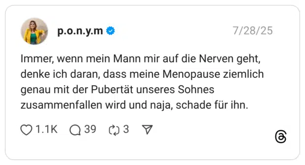 Immer, wenn mein Mann mir auf die Nerven geht, denke ich daran, dass meine Menopause ziemlich genau mit der Pubertät unseres Sohnes zusammenfallen wird und naja, schade für ihn.