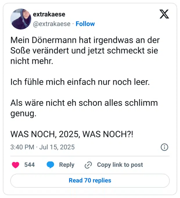 Mein Dönermann hat irgendwas an der Soße verändert und jetzt schmeckt sie nicht mehr. Ich fühle mich einfach nur noch leer. Als wäre nicht eh schon alles schlimm genug. WAS NOCH, 2025, WAS NOCH?!