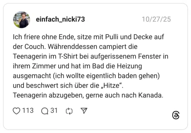 Ich friere ohne Ende, sitze mit Pulli und Decke auf der Couch. Währenddessen campiert die Teenagerin im T-Shirt bei aufgerissenem Fenster in ihrem Zimmer und hat im Bad die Heizung ausgemacht (ich wollte eigentlich baden gehen) und beschwert sich über die „Hitze" Teenagerin abzugeben, gerne auch nach Kanada.