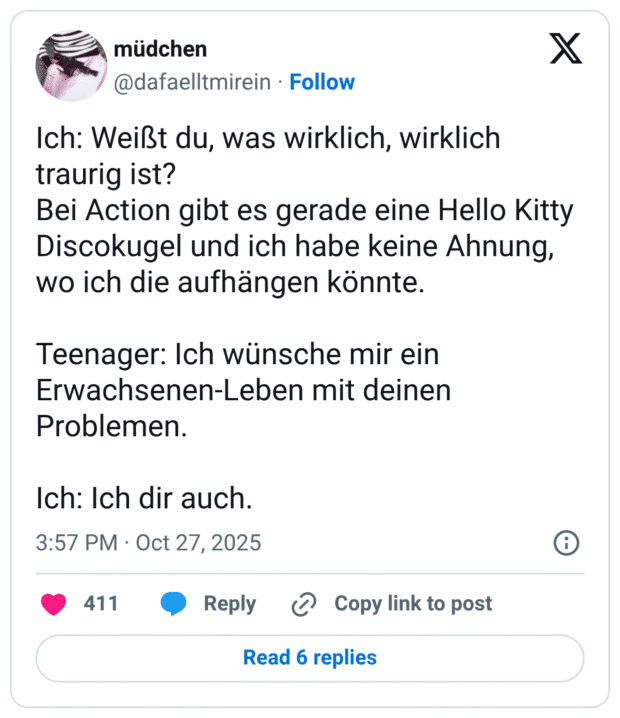 Ich: Weißt du, was wirklich, wirklich traurig ist? Bei Action gibt es gerade eine Hello Kitty Discokugel und ich habe keine Ahnung, wo ich die aufhängen könnte. Teenager: Ich wünsche mir ein Erwachsenen-Leben mit deinen Problemen. Ich: Ich dir auch.