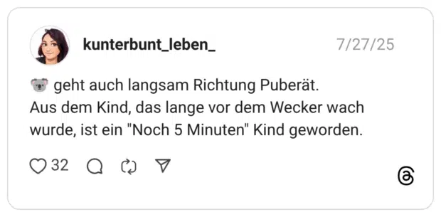 geht auch langsam Richtung Puberät. Aus dem Kind, das lange vor dem Wecker wach wurde, ist ein "Noch 5 Minuten" Kind geworden