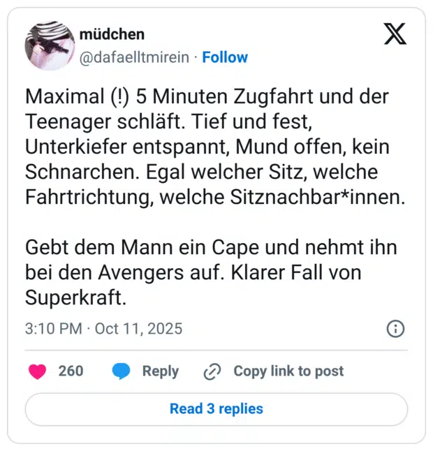 Maximal (!) 5 Minuten Zugfahrt und der Teenager schläft. Tief und fest, Unterkiefer entspannt, Mund offen, kein Schnarchen. Egal welcher Sitz, welche Fahrtrichtung, welche Sitznachbar*innen. Gebt dem Mann ein Cape und nehmt ihn bei den Avengers auf. Klarer Fall von Superkraft.