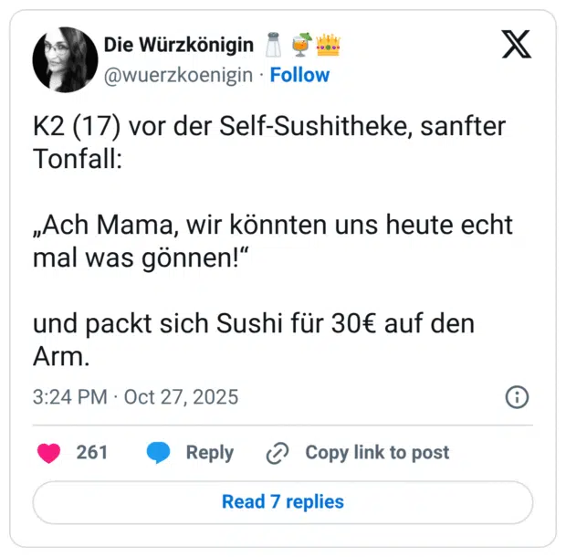 K2 (17) vor der Self-Sushitheke, sanfter Tonfall: „Ach Mama, wir könnten uns heute echt mal was gönnen!" und packt sich Sushi für 30€ auf den Arm.