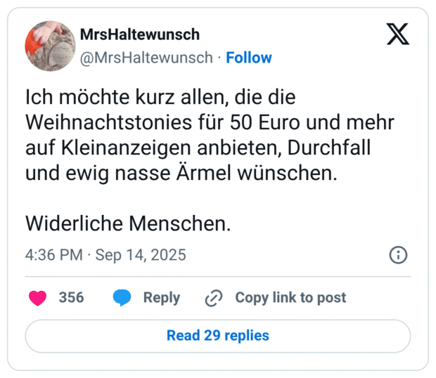 Ich möchte kurz allen, die die Weihnachtstonies für 50 Euro und mehr auf Kleinanzeigen anbieten, Durchfall und ewig nasse Ärmel wünschen. Widerliche Menschen.