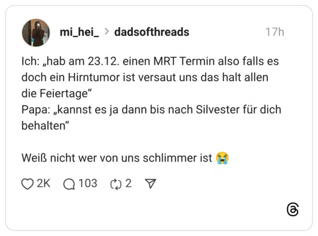 Ich: „hab am 23.12. einen MRT Termin also falls es doch ein Hirntumor ist versaut uns das halt allen die Feiertage" Papa: „kannst es ja dann bis nach Silvester für dich behalten" Weiß nicht wer von uns schlimmer ist