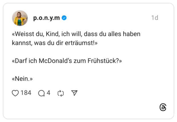 «Weisst du, Kind, ich will, dass du alles haben kannst, was du dir erträumst!» «Darf ich McDonald's zum Frühstück?» «Nein.»