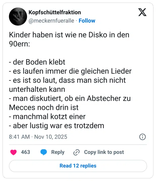 Kinder haben ist wie ne Disko in den 90ern: - der Boden klebt - es laufen immer die gleichen Lieder - es ist so laut, dass man sich nicht unterhalten kann - man diskutiert, ob ein Abstecher zu Mecces noch drin ist - manchmal kotzt einer - aber lustig war es trotzdem