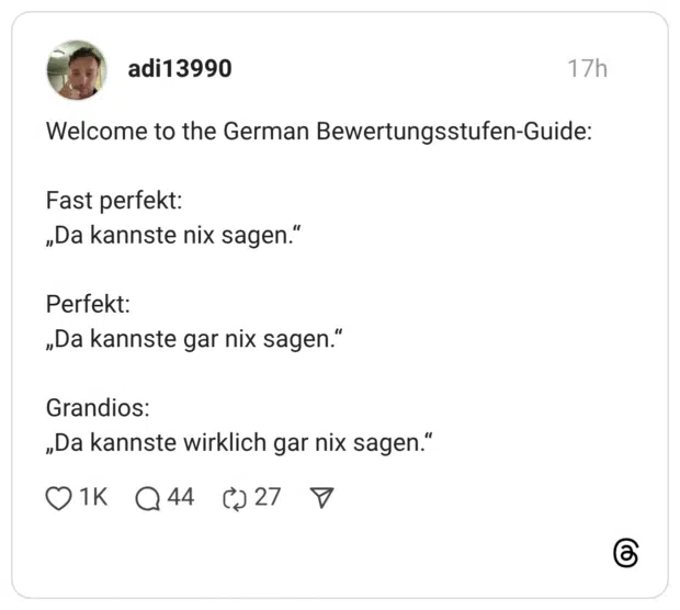 Welcome to the German Bewertungsstufen-Guide: Fast perfekt: „Da kannste nix sagen." Perfekt: „Da kannste gar nix sagen." Grandios: „Da kannste wirklich gar nix sagen."