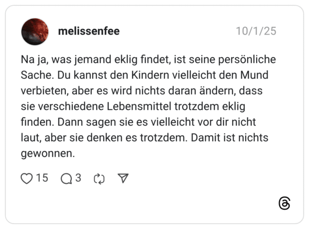 Na ja, was jemand eklig findet, ist seine persönliche Sache. Du kannst den Kindern vielleicht den Mund verbieten, aber es wird nichts daran ändern, dass sie verschiedene Lebensmittel trotzdem eklig finden. Dann sagen sie es vielleicht vor dir nicht laut, aber sie denken es trotzdem. Damit ist nichts gewonnen.