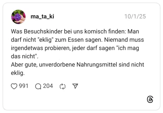 Was Besuchskinder bei uns komisch finden: Man darf nicht "eklig" zum Essen sagen. Niemand muss irgendetwas probieren, jeder darf sagen "ich mag das nicht". Aber gute, unverdorbene Nahrungsmittel sind nicht eklig.
