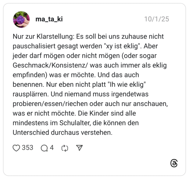 Nur zur Klarstellung: Es soll bei uns zuhause nicht pauschalisiert gesagt werden "xy ist eklig". Aber jeder darf mögen oder nicht mögen (oder sogar Geschmack/Konsistenz/ was auch immer als eklig empfinden) was er möchte. Und das auch benennen. Nur eben nicht platt "Ih wie eklig" rausplärren. Und niemand muss irgendetwas probieren/essen/riechen oder auch nur anschauen, was er nicht möchte. Die Kinder sind alle mindestens im Schulalter, die können den Unterschied durchaus verstehen.